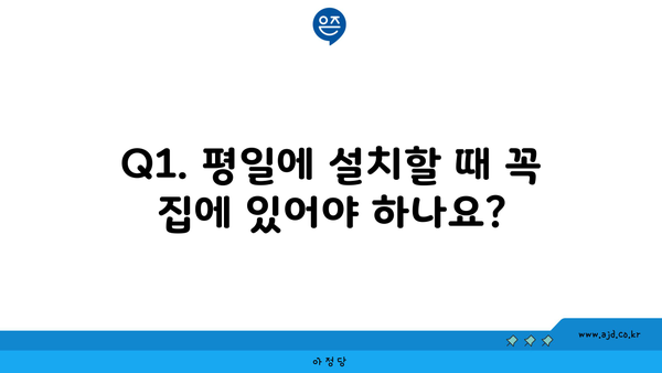 Q1. 평일에 설치할 때 꼭 집에 있어야 하나요?